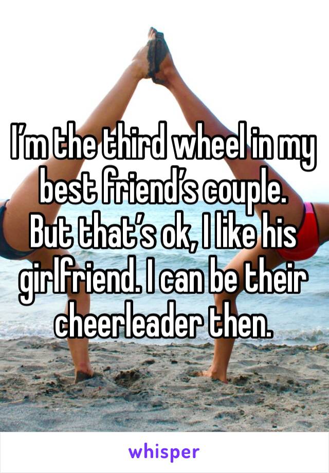 I’m the third wheel in my best friend’s couple.
But that’s ok, I like his girlfriend. I can be their cheerleader then.