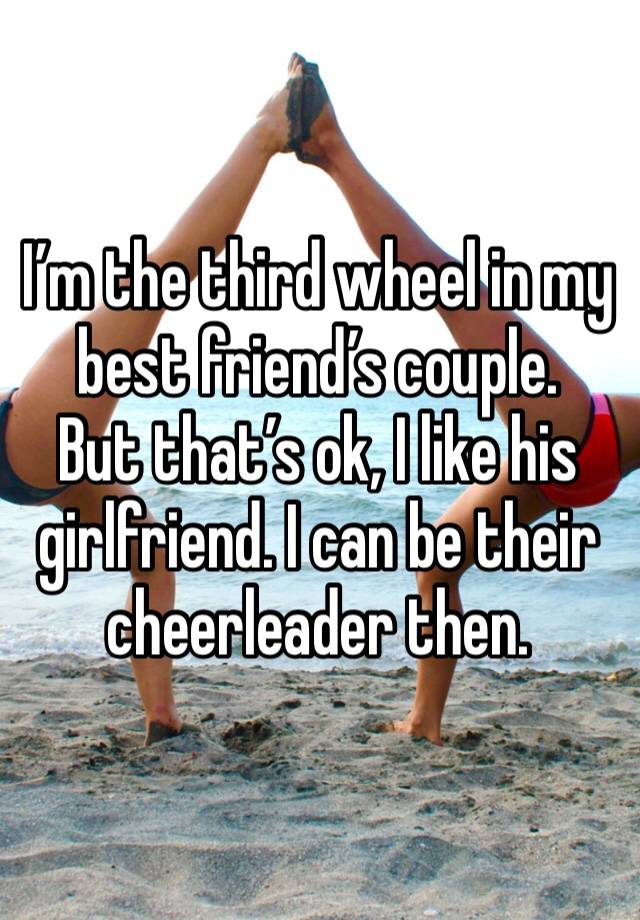 I’m the third wheel in my best friend’s couple.
But that’s ok, I like his girlfriend. I can be their cheerleader then.