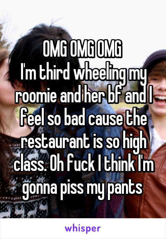 OMG OMG OMG 
I'm third wheeling my roomie and her bf and I feel so bad cause the restaurant is so high class. Oh fuck I think I'm gonna piss my pants 