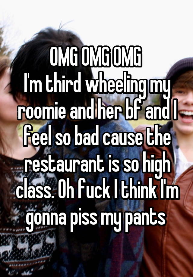 OMG OMG OMG 
I'm third wheeling my roomie and her bf and I feel so bad cause the restaurant is so high class. Oh fuck I think I'm gonna piss my pants 