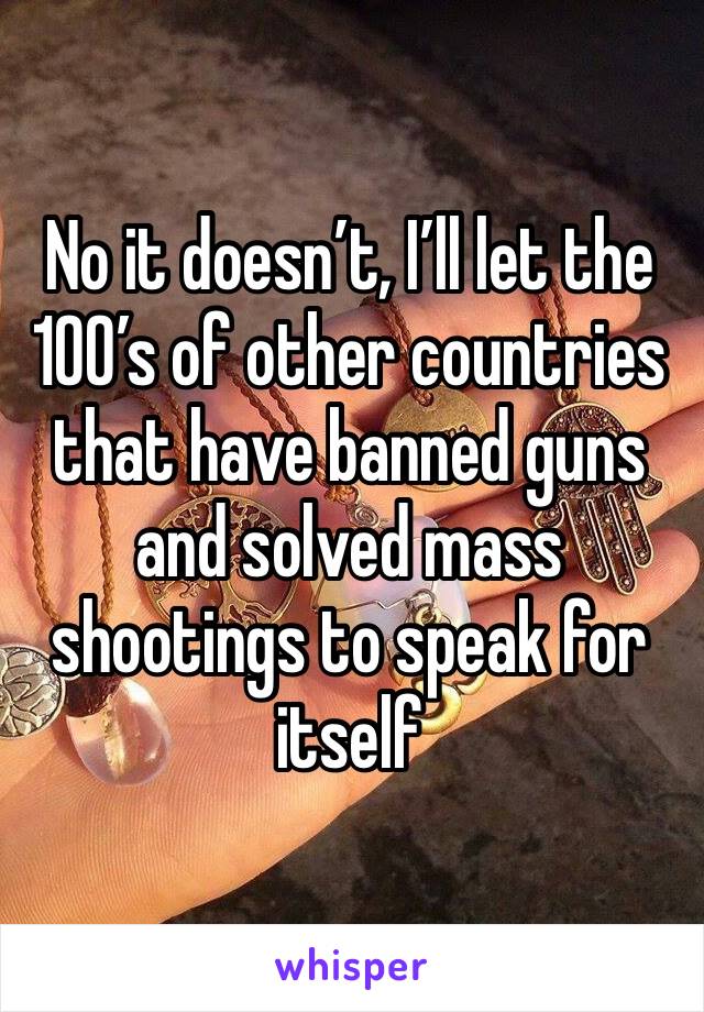 No it doesn’t, I’ll let the 100’s of other countries that have banned guns and solved mass shootings to speak for itself