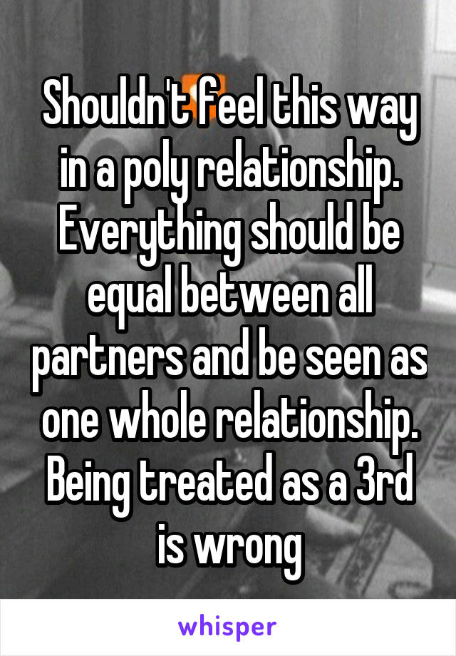 Shouldn't feel this way in a poly relationship. Everything should be equal between all partners and be seen as one whole relationship. Being treated as a 3rd is wrong