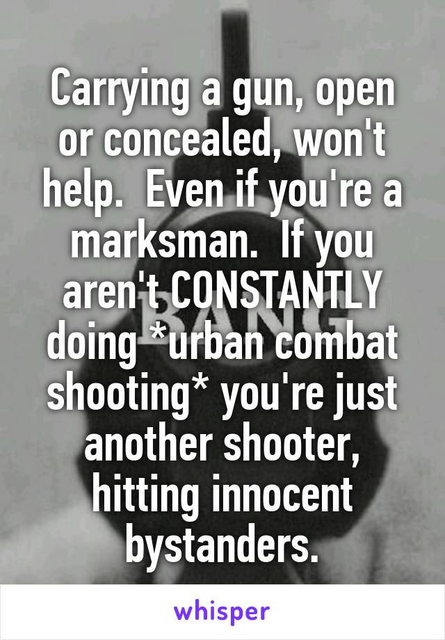 Carrying a gun, open or concealed, won't help.  Even if you're a marksman.  If you aren't CONSTANTLY doing *urban combat shooting* you're just another shooter, hitting innocent bystanders.