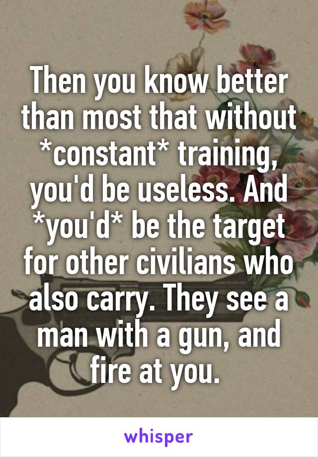 Then you know better than most that without *constant* training, you'd be useless. And *you'd* be the target for other civilians who also carry. They see a man with a gun, and fire at you. 