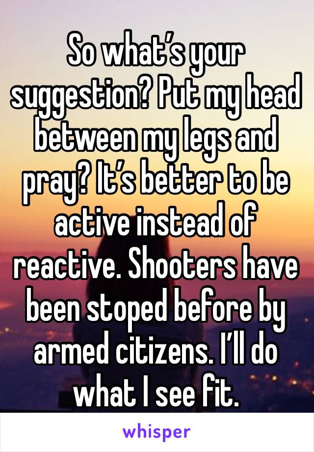 So what’s your suggestion? Put my head between my legs and pray? It’s better to be active instead of reactive. Shooters have been stoped before by armed citizens. I’ll do what I see fit. 