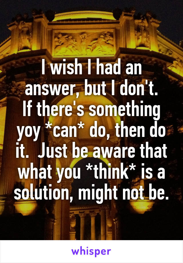 I wish I had an answer, but I don't.
If there's something yoy *can* do, then do it.  Just be aware that what you *think* is a solution, might not be.