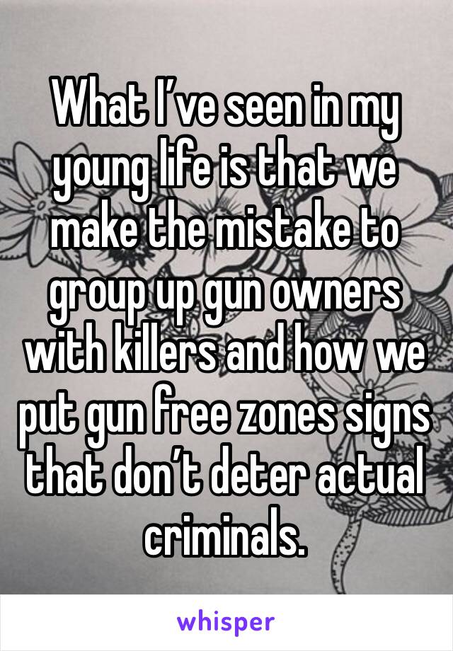 What I’ve seen in my young life is that we make the mistake to group up gun owners with killers and how we put gun free zones signs that don’t deter actual criminals. 