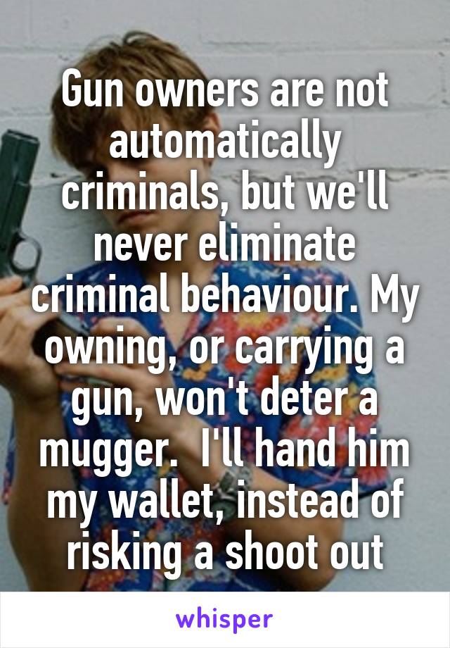 Gun owners are not automatically criminals, but we'll never eliminate criminal behaviour. My owning, or carrying a gun, won't deter a mugger.  I'll hand him my wallet, instead of risking a shoot out