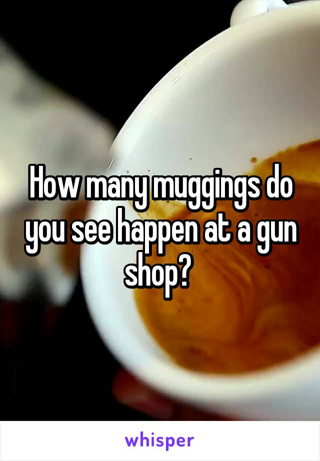 How many muggings do you see happen at a gun shop? 