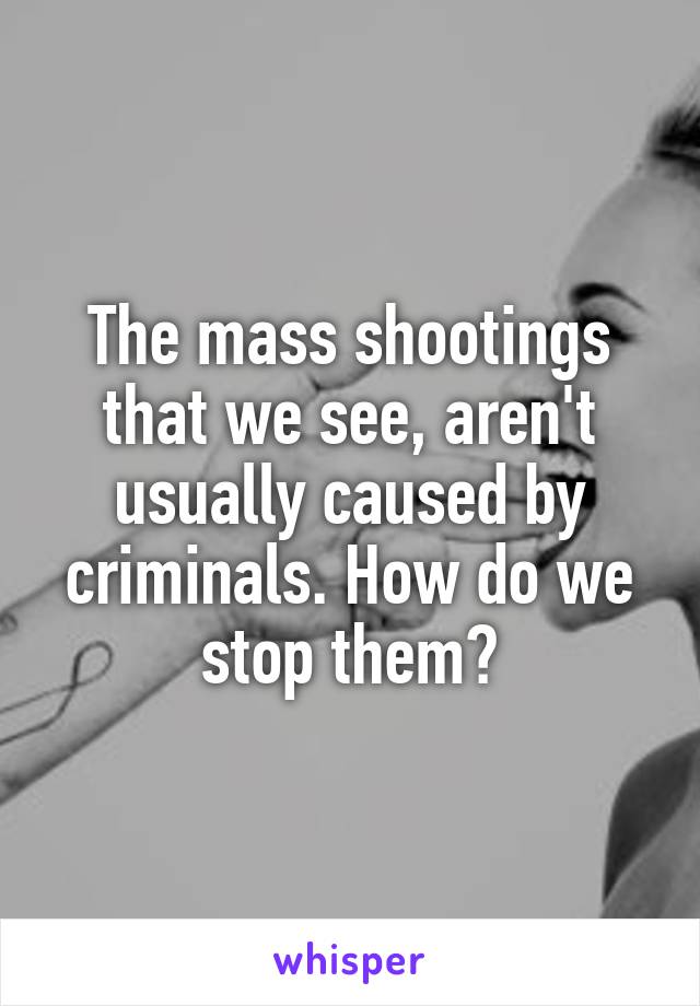 The mass shootings that we see, aren't usually caused by criminals. How do we stop them?