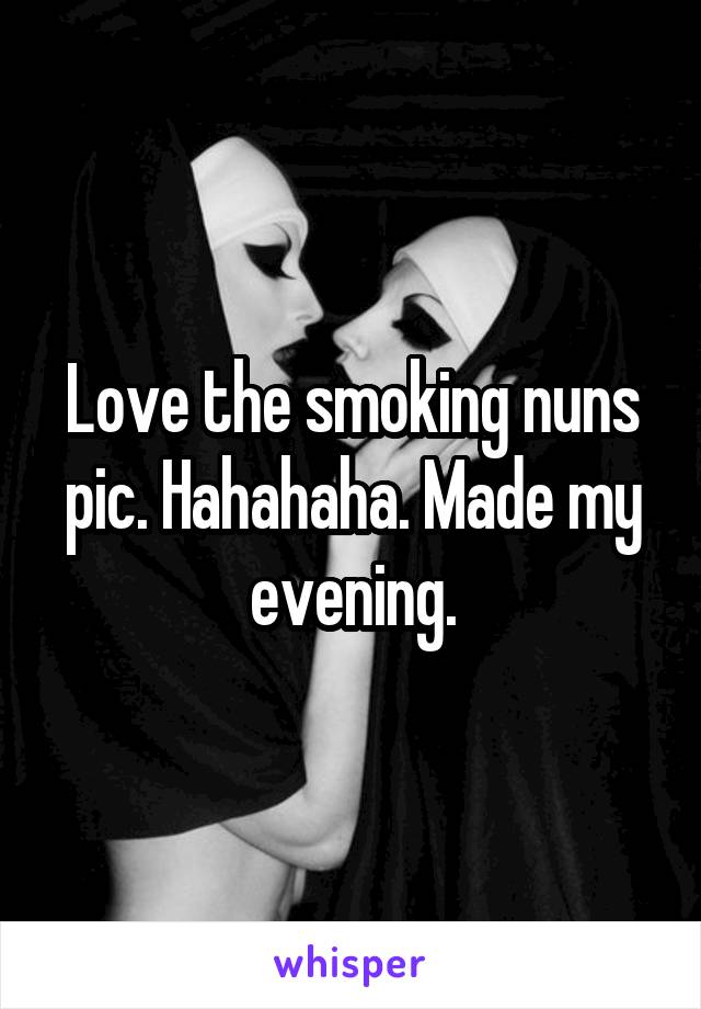 Love the smoking nuns pic. Hahahaha. Made my evening.