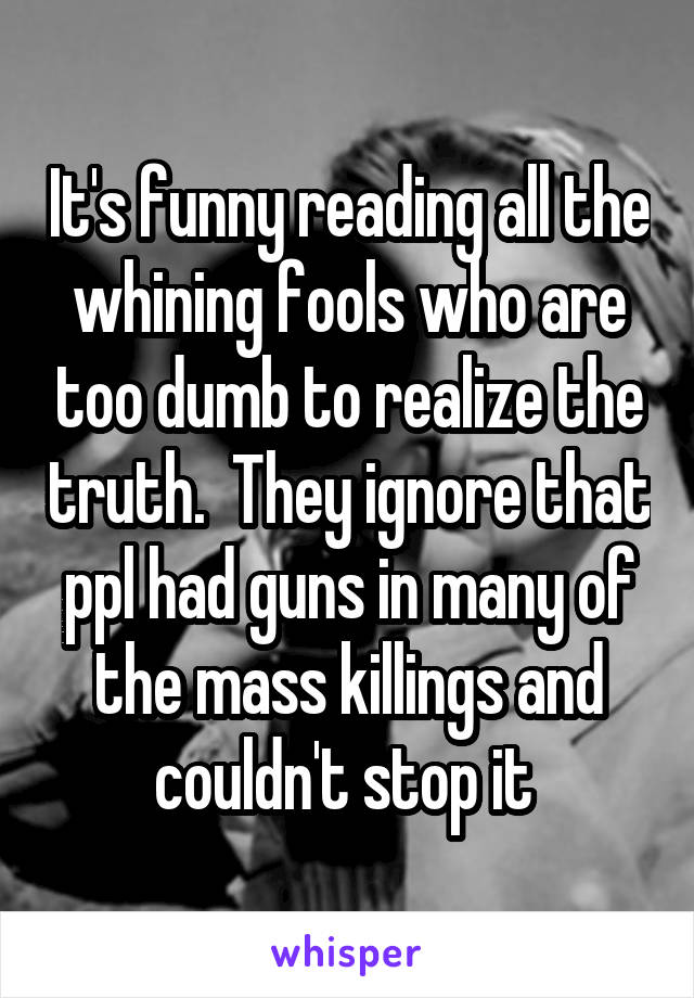 It's funny reading all the whining fools who are too dumb to realize the truth.  They ignore that ppl had guns in many of the mass killings and couldn't stop it 