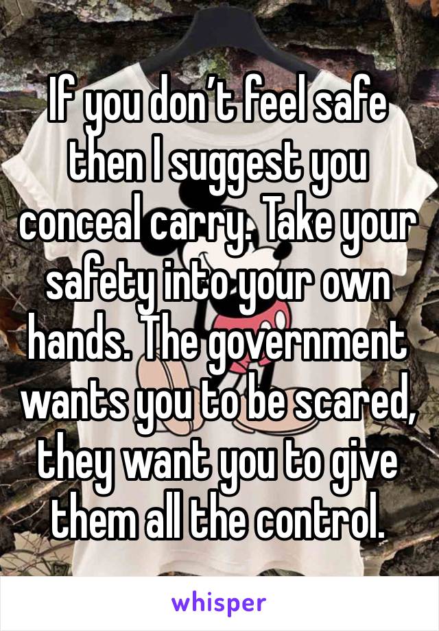 If you don’t feel safe then I suggest you conceal carry. Take your safety into your own hands. The government wants you to be scared, they want you to give them all the control. 