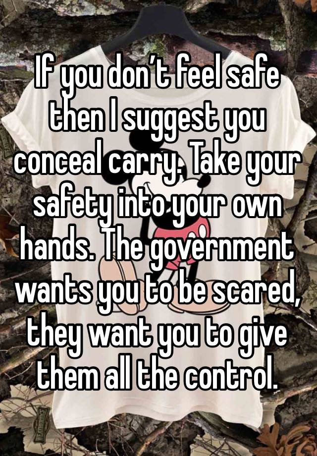 If you don’t feel safe then I suggest you conceal carry. Take your safety into your own hands. The government wants you to be scared, they want you to give them all the control. 