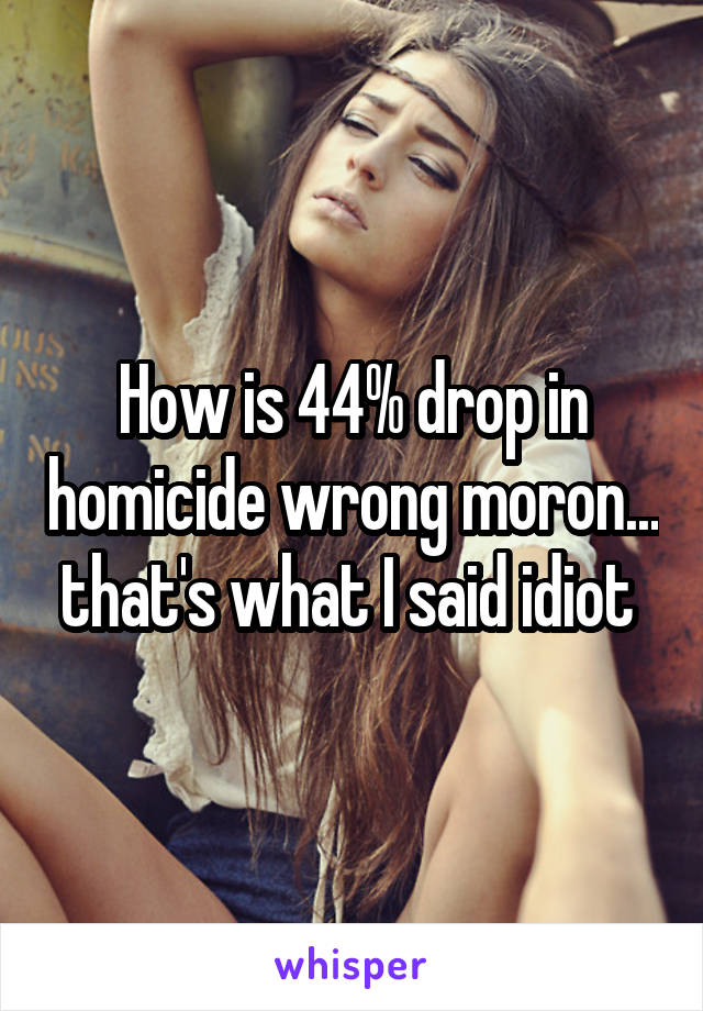 How is 44% drop in homicide wrong moron... that's what I said idiot 