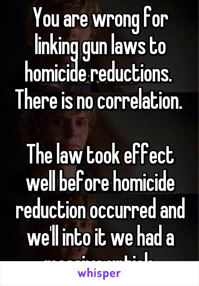 You are wrong for linking gun laws to homicide reductions.  There is no correlation. 

The law took effect well before homicide reduction occurred and we'll into it we had a massive uptick.