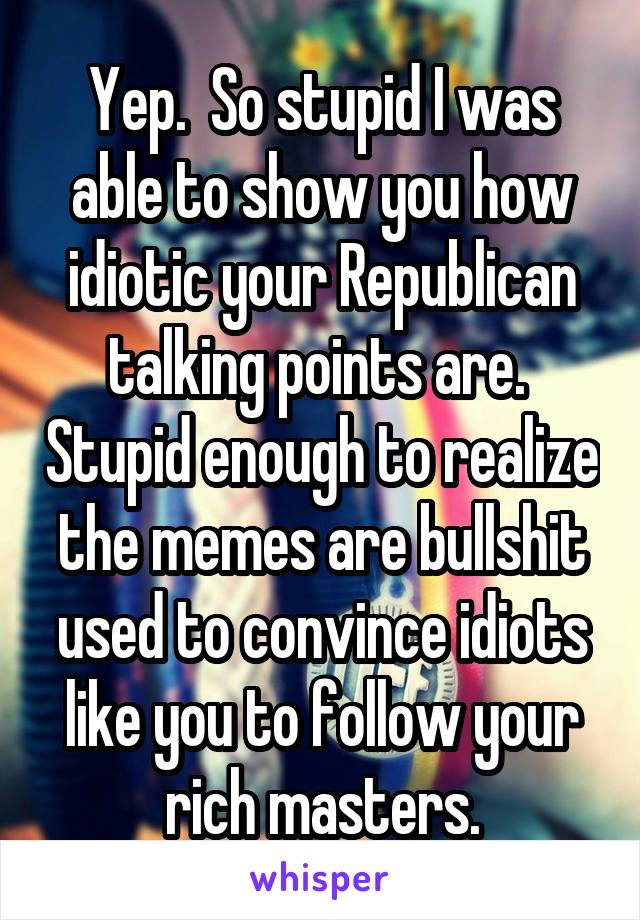 Yep.  So stupid I was able to show you how idiotic your Republican talking points are.  Stupid enough to realize the memes are bullshit used to convince idiots like you to follow your rich masters.