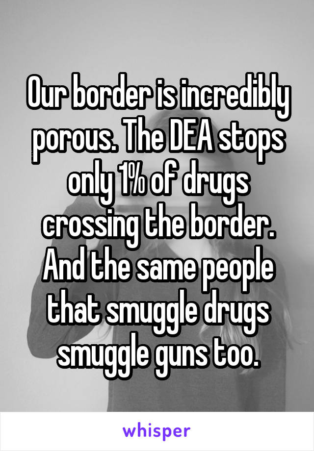 Our border is incredibly porous. The DEA stops only 1% of drugs crossing the border. And the same people that smuggle drugs smuggle guns too.