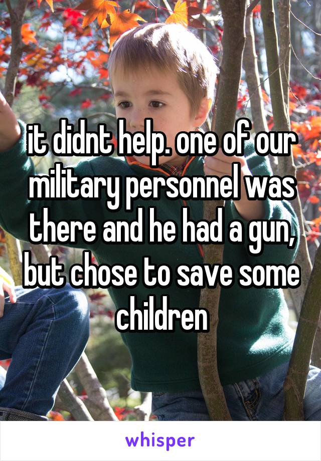 it didnt help. one of our military personnel was there and he had a gun, but chose to save some children