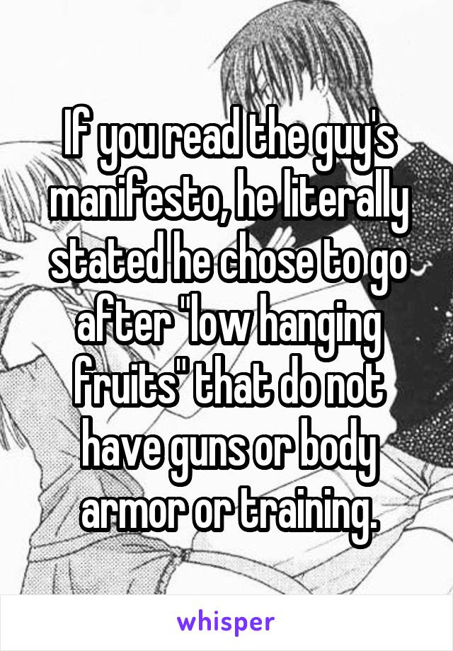 If you read the guy's manifesto, he literally stated he chose to go after "low hanging fruits" that do not have guns or body armor or training.