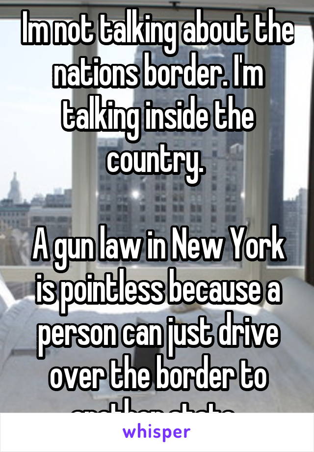 Im not talking about the nations border. I'm talking inside the country. 

A gun law in New York is pointless because a person can just drive over the border to another state. 