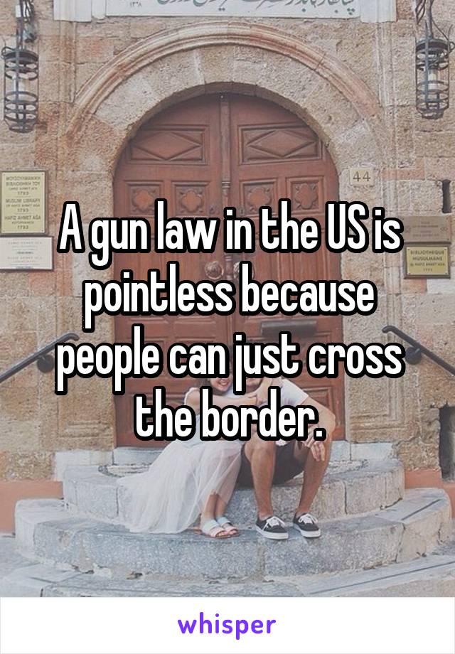 A gun law in the US is pointless because people can just cross the border.