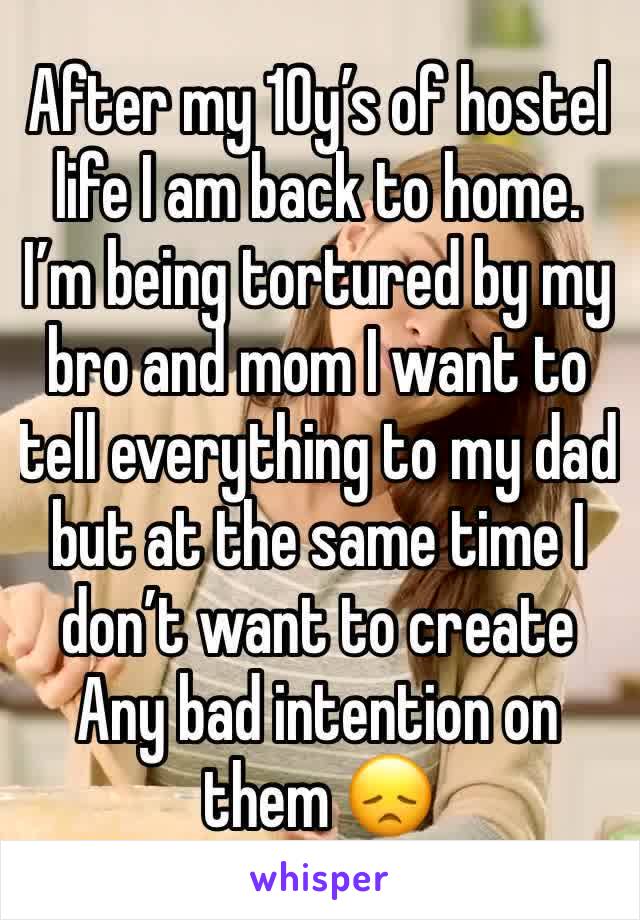 After my 10y’s of hostel life I am back to home.
I’m being tortured by my bro and mom I want to tell everything to my dad but at the same time I don’t want to create Any bad intention on them 😞