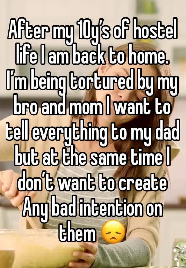 After my 10y’s of hostel life I am back to home.
I’m being tortured by my bro and mom I want to tell everything to my dad but at the same time I don’t want to create Any bad intention on them 😞