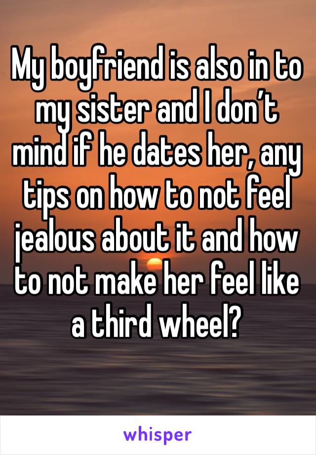 My boyfriend is also in to my sister and I don’t mind if he dates her, any tips on how to not feel jealous about it and how to not make her feel like a third wheel?