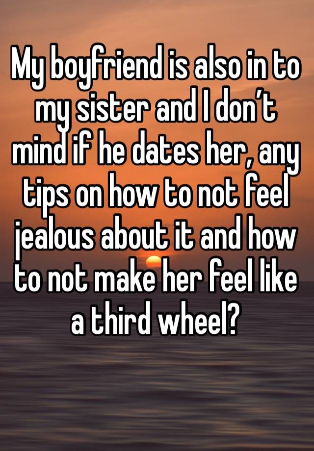 My boyfriend is also in to my sister and I don’t mind if he dates her, any tips on how to not feel jealous about it and how to not make her feel like a third wheel?