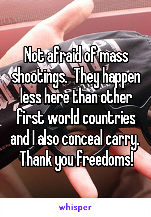 Not afraid of mass shootings.  They happen less here than other first world countries and I also conceal carry.  Thank you freedoms!