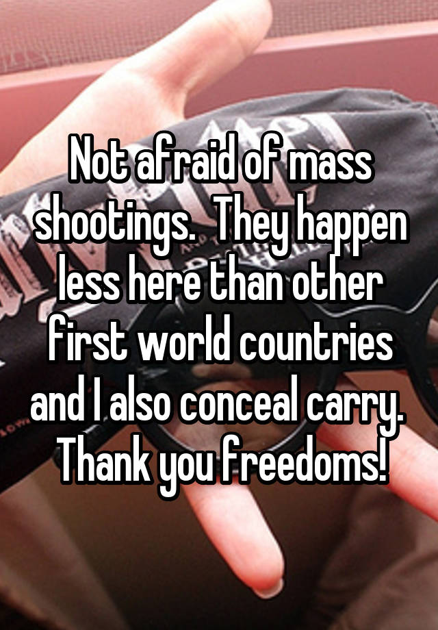 Not afraid of mass shootings.  They happen less here than other first world countries and I also conceal carry.  Thank you freedoms!