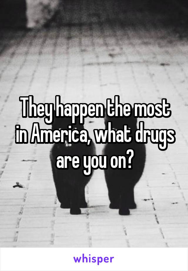 They happen the most in America, what drugs are you on?