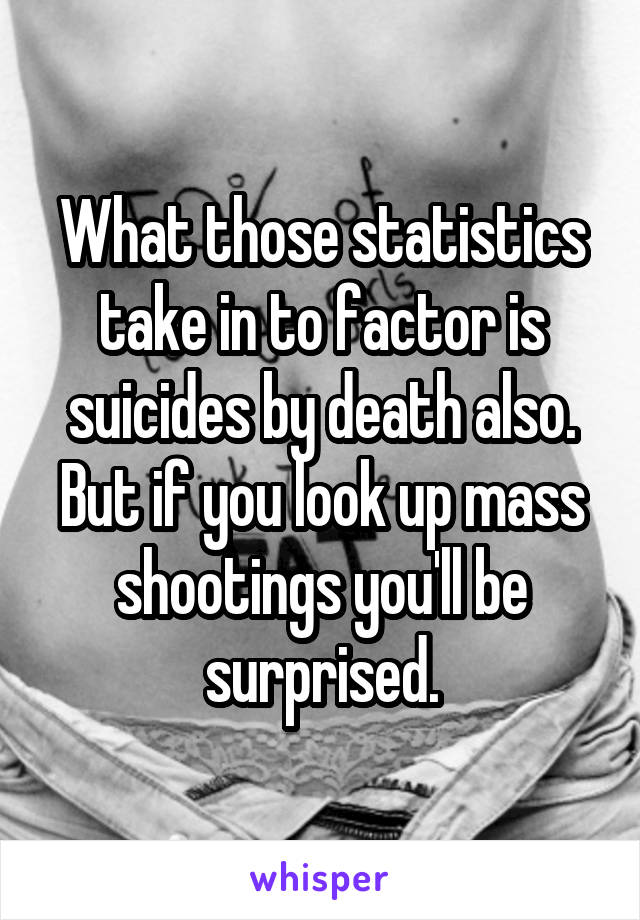 What those statistics take in to factor is suicides by death also. But if you look up mass shootings you'll be surprised.