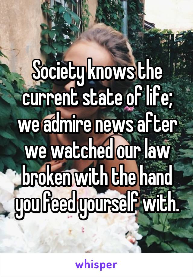 Society knows the current state of life; we admire news after we watched our law broken with the hand you feed yourself with.