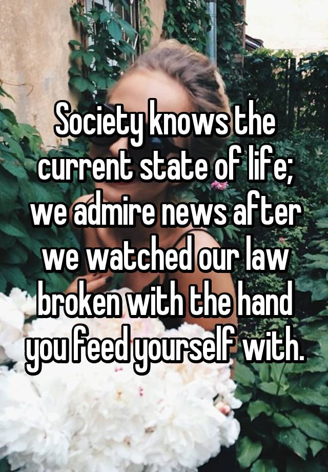 Society knows the current state of life; we admire news after we watched our law broken with the hand you feed yourself with.