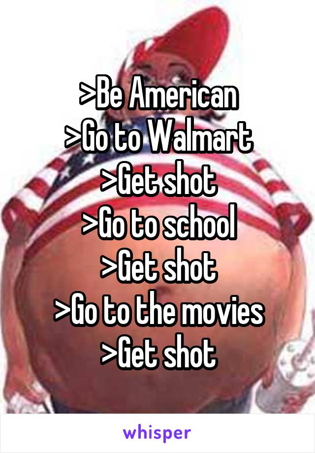 >Be American
>Go to Walmart
>Get shot
>Go to school
>Get shot
>Go to the movies
>Get shot