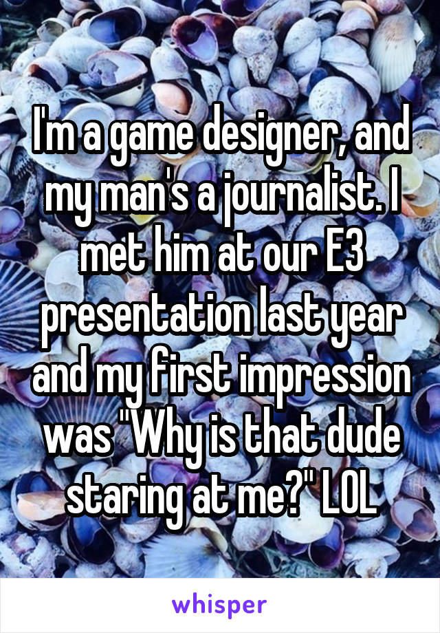 I'm a game designer, and my man's a journalist. I met him at our E3 presentation last year and my first impression was "Why is that dude staring at me?" LOL