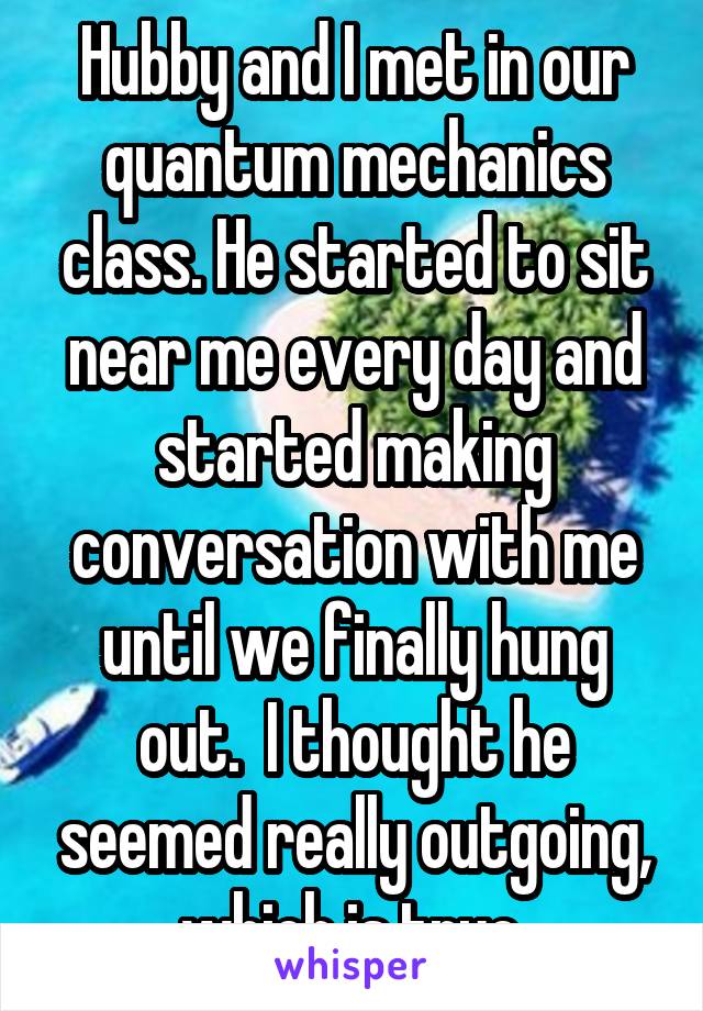 Hubby and I met in our quantum mechanics class. He started to sit near me every day and started making conversation with me until we finally hung out.  I thought he seemed really outgoing, which is true.