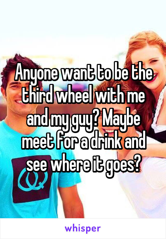 Anyone want to be the third wheel with me and my guy? Maybe meet for a drink and see where it goes?