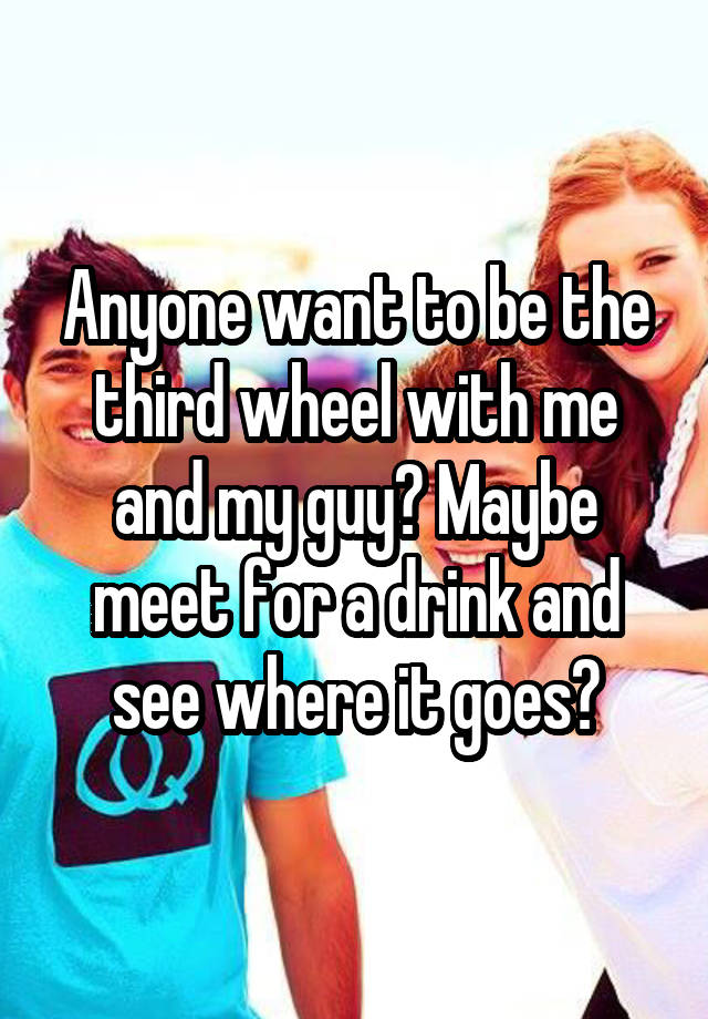 Anyone want to be the third wheel with me and my guy? Maybe meet for a drink and see where it goes?