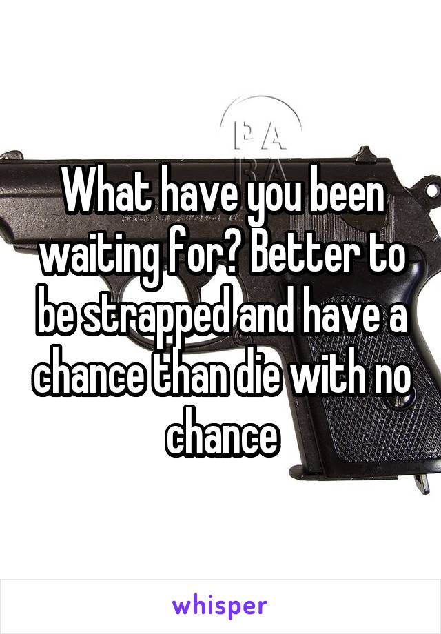 What have you been waiting for? Better to be strapped and have a chance than die with no chance