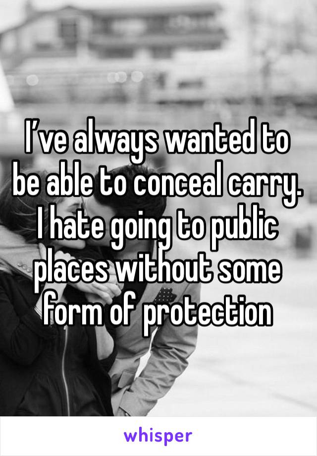 I’ve always wanted to be able to conceal carry. I hate going to public places without some form of protection 