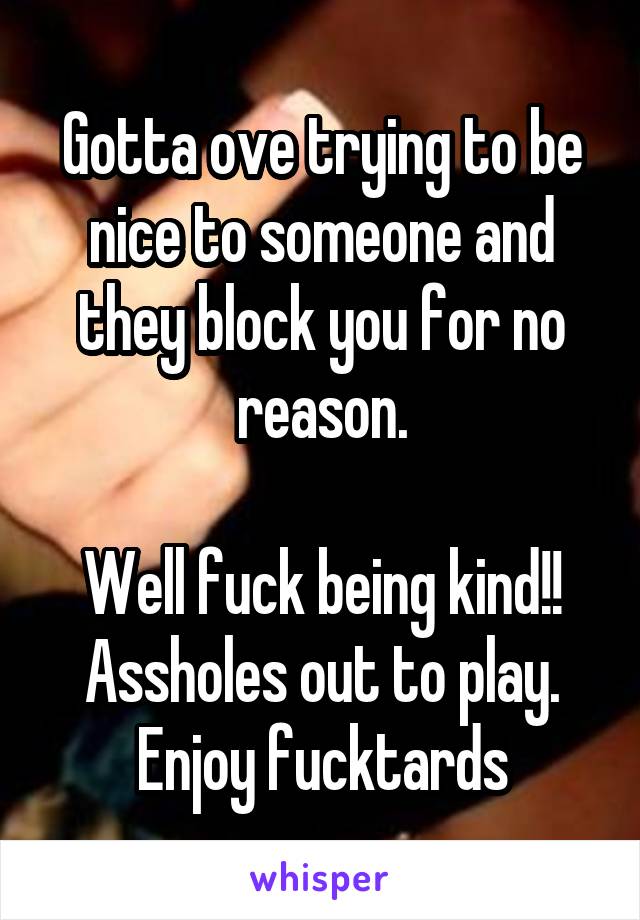 Gotta ove trying to be nice to someone and they block you for no reason.

Well fuck being kind!! Assholes out to play. Enjoy fucktards