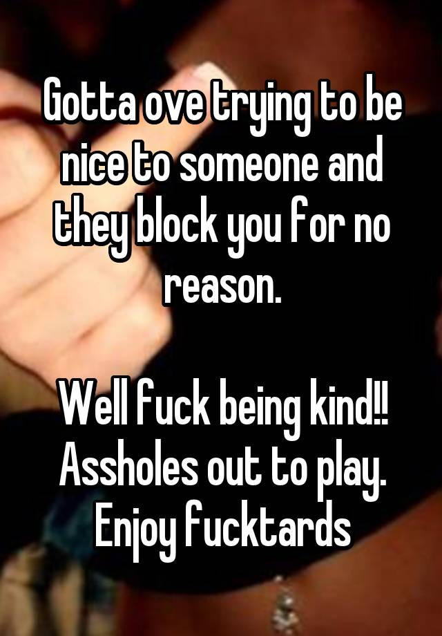 Gotta ove trying to be nice to someone and they block you for no reason.

Well fuck being kind!! Assholes out to play. Enjoy fucktards