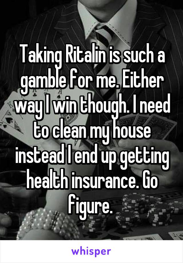 Taking Ritalin is such a gamble for me. Either way I win though. I need to clean my house instead I end up getting health insurance. Go figure. 