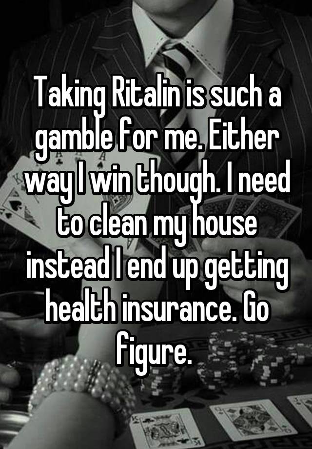 Taking Ritalin is such a gamble for me. Either way I win though. I need to clean my house instead I end up getting health insurance. Go figure. 