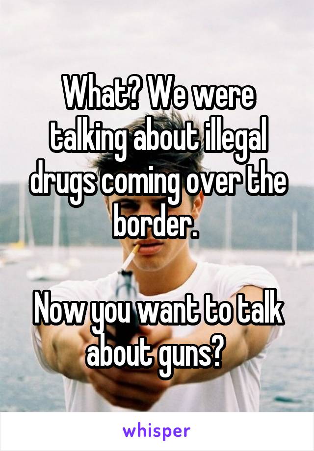 What? We were talking about illegal drugs coming over the border. 

Now you want to talk about guns? 