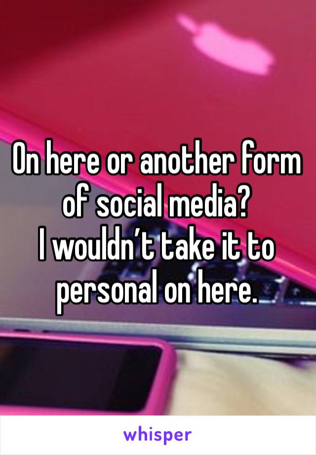 On here or another form of social media?
I wouldn’t take it to personal on here. 