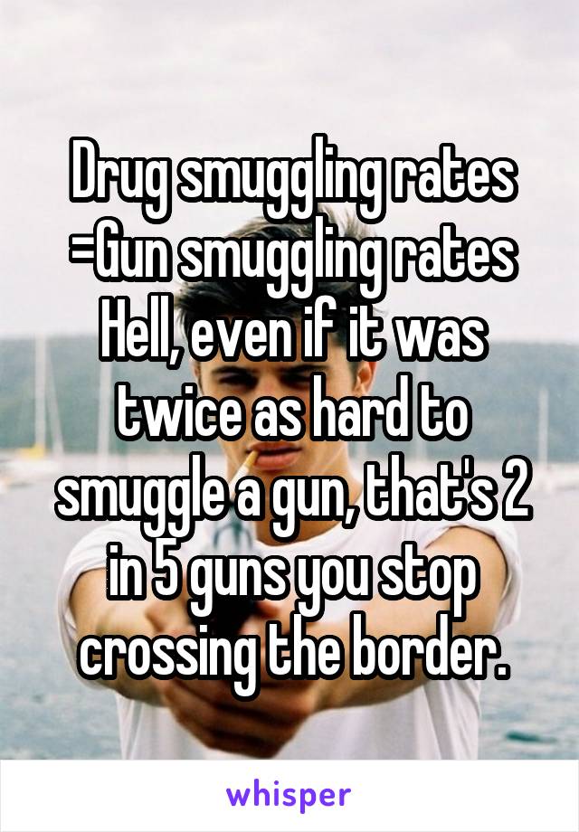 Drug smuggling rates =Gun smuggling rates
Hell, even if it was twice as hard to smuggle a gun, that's 2 in 5 guns you stop crossing the border.